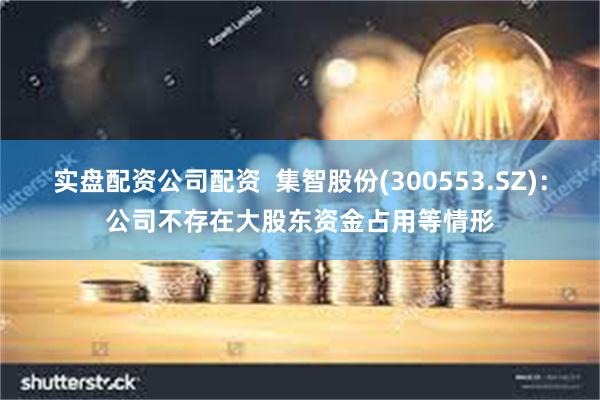 实盘配资公司配资  集智股份(300553.SZ)：公司不存在大股东资金占用等情形