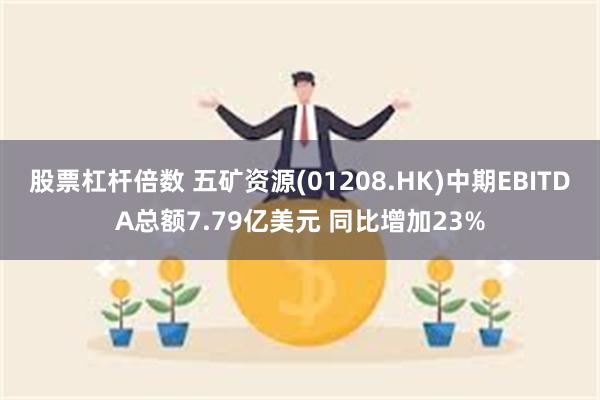 股票杠杆倍数 五矿资源(01208.HK)中期EBITDA总额7.79亿美元 同比增加23%