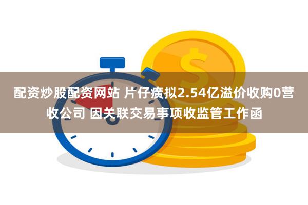 配资炒股配资网站 片仔癀拟2.54亿溢价收购0营收公司 因关联交易事项收监管工作函