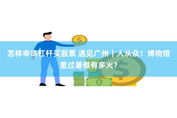 怎样申请杠杆买股票 遇见广州｜人从众！博物馆里过暑假有多火？