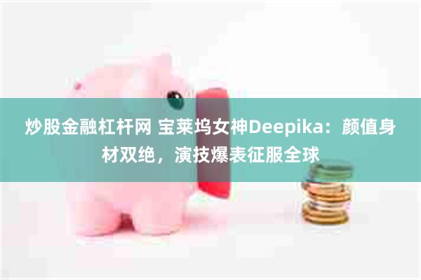 炒股金融杠杆网 宝莱坞女神Deepika：颜值身材双绝，演技爆表征服全球