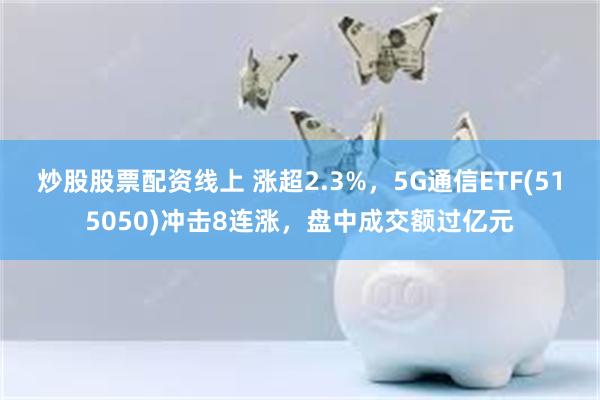 炒股股票配资线上 涨超2.3%，5G通信ETF(515050)冲击8连涨，盘中成交额过亿元