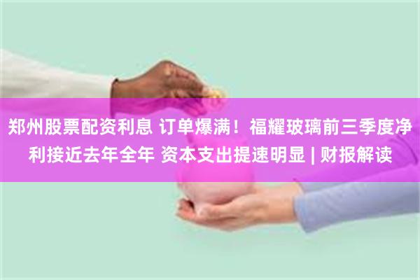 郑州股票配资利息 订单爆满！福耀玻璃前三季度净利接近去年全年 资本支出提速明显 | 财报解读