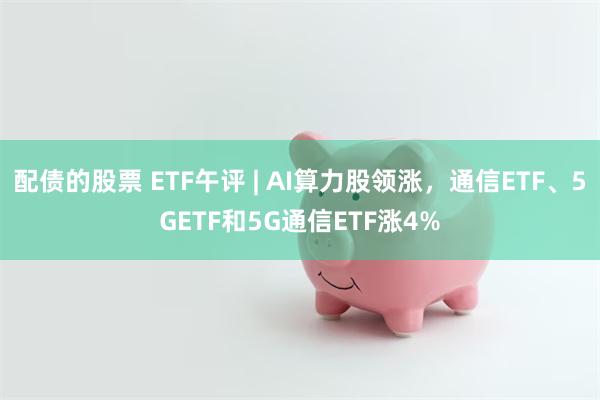 配债的股票 ETF午评 | AI算力股领涨，通信ETF、5GETF和5G通信ETF涨4%