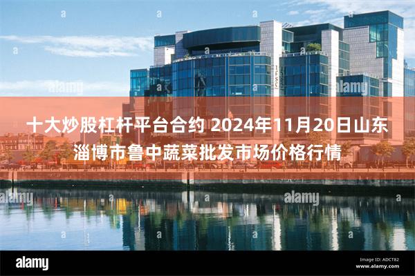 十大炒股杠杆平台合约 2024年11月20日山东淄博市鲁中蔬菜批发市场价格行情