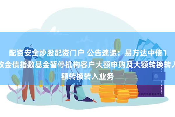 配资安全炒股配资门户 公告速递：易方达中债1-5年政金债指数基金暂停机构客户大额申购及大额转换转入业务