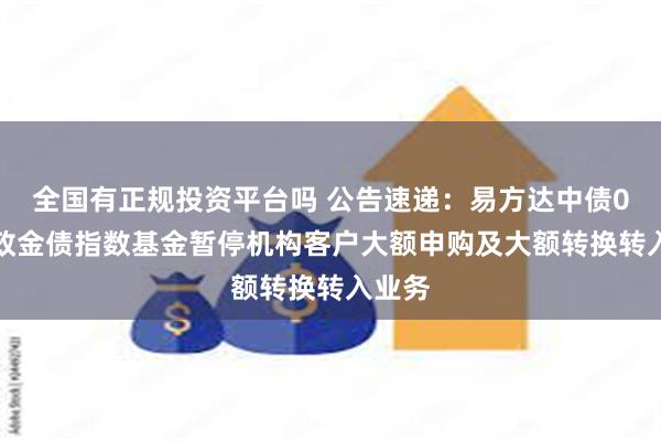 全国有正规投资平台吗 公告速递：易方达中债0-3年政金债指数基金暂停机构客户大额申购及大额转换转入业务