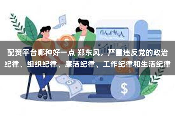 配资平台哪种好一点 郑东风，严重违反党的政治纪律、组织纪律、廉洁纪律、工作纪律和生活纪律