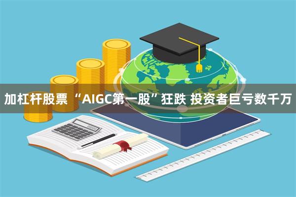 加杠杆股票 “AIGC第一股”狂跌 投资者巨亏数千万