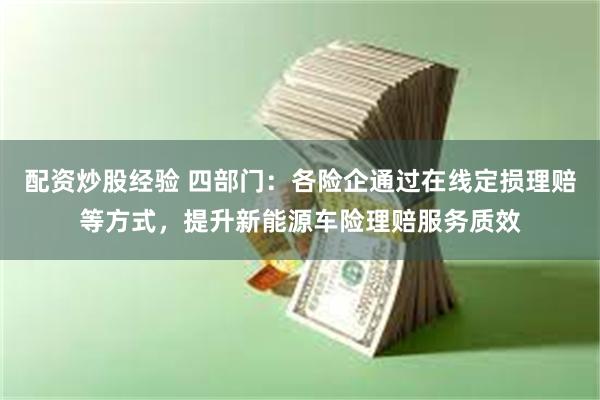 配资炒股经验 四部门：各险企通过在线定损理赔等方式，提升新能源车险理赔服务质效