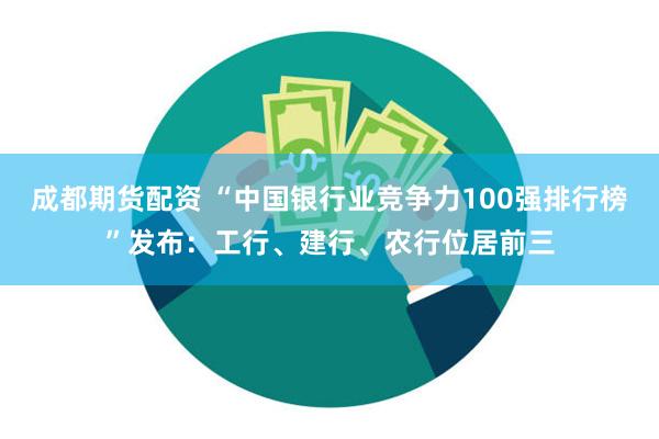 成都期货配资 “中国银行业竞争力100强排行榜”发布：工行、建行、农行位居前三