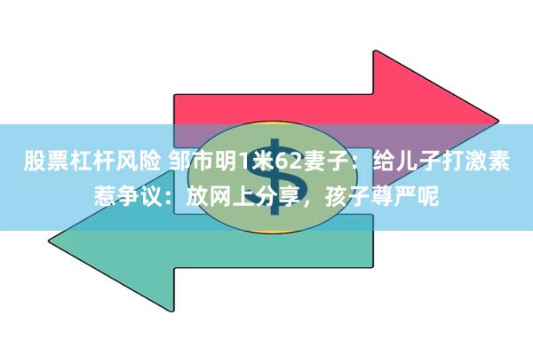 股票杠杆风险 邹市明1米62妻子：给儿子打激素惹争议：放网上分享，孩子尊严呢