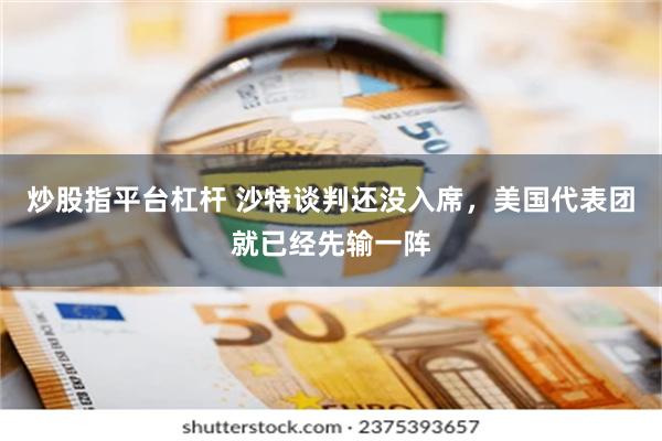 炒股指平台杠杆 沙特谈判还没入席，美国代表团就已经先输一阵