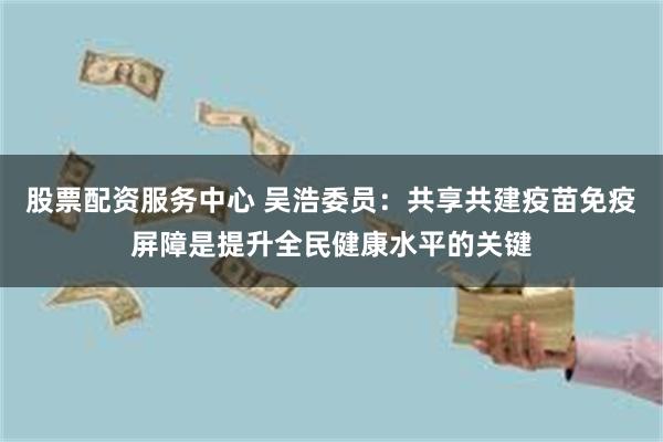 股票配资服务中心 吴浩委员：共享共建疫苗免疫屏障是提升全民健康水平的关键