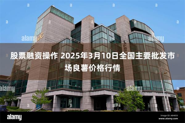 股票融资操作 2025年3月10日全国主要批发市场良薯价格行情