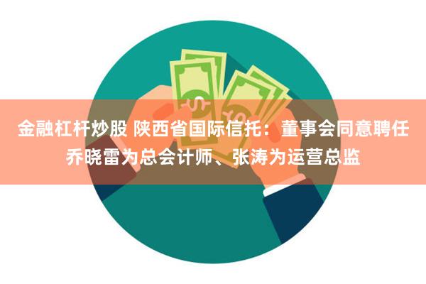 金融杠杆炒股 陕西省国际信托：董事会同意聘任乔晓雷为总会计师、张涛为运营总监