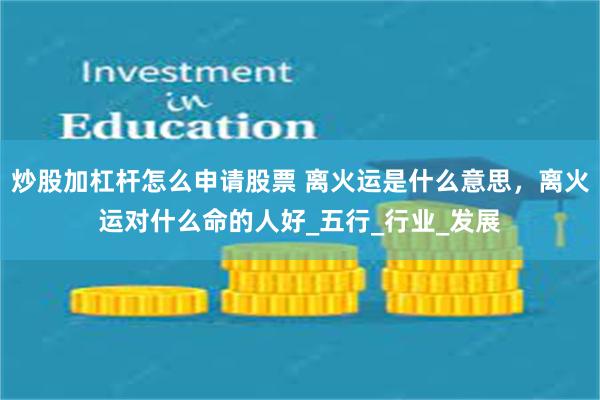 炒股加杠杆怎么申请股票 离火运是什么意思，离火运对什么命的人好_五行_行业_发展