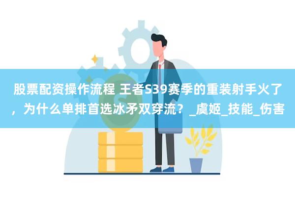 股票配资操作流程 王者S39赛季的重装射手火了，为什么单排首选冰矛双穿流？_虞姬_技能_伤害