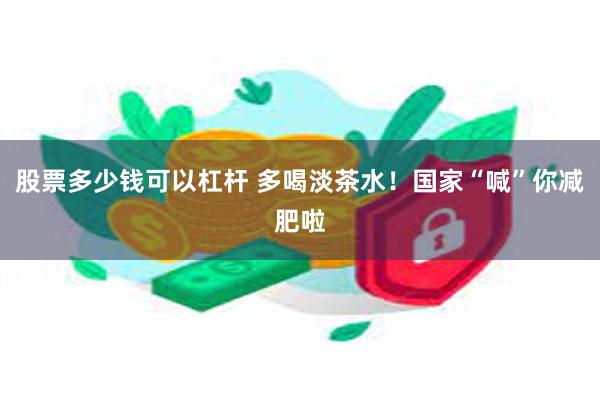 股票多少钱可以杠杆 多喝淡茶水！国家“喊”你减肥啦