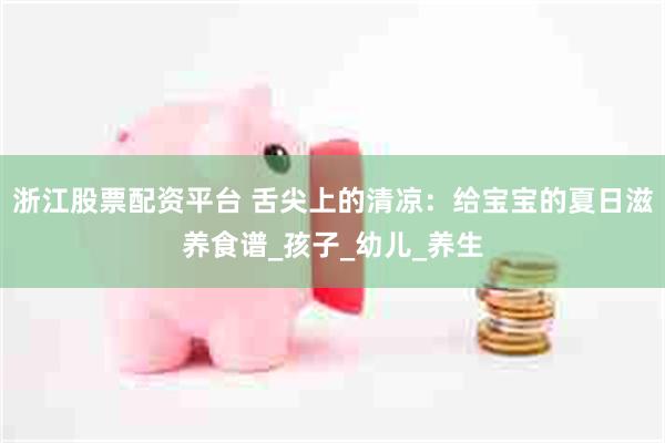 浙江股票配资平台 舌尖上的清凉：给宝宝的夏日滋养食谱_孩子_幼儿_养生
