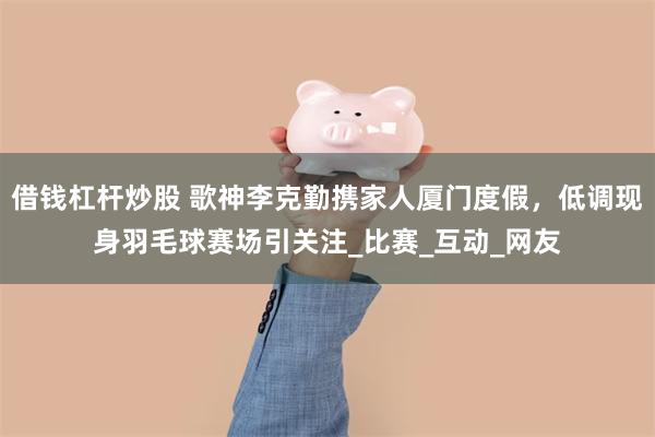 借钱杠杆炒股 歌神李克勤携家人厦门度假，低调现身羽毛球赛场引关注_比赛_互动_网友