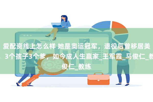 爱配资线上怎么样 她是奥运冠军，退役后曾移居美国，3个孩子3个爹，如今成人生赢家_王军霞_马俊仁_教练