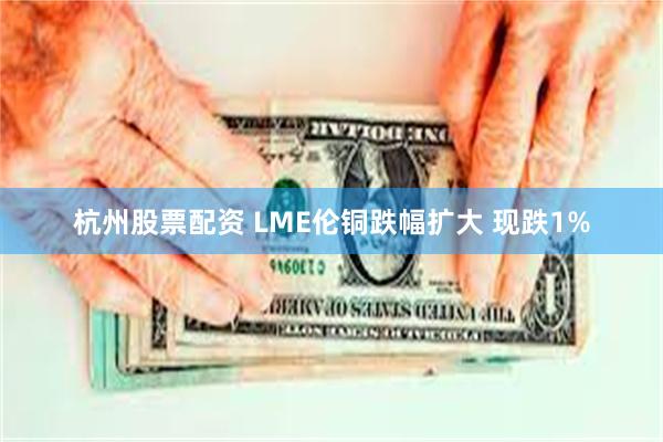 杭州股票配资 LME伦铜跌幅扩大 现跌1%