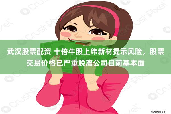 武汉股票配资 十倍牛股上纬新材提示风险，股票交易价格已严重脱离公司目前基本面