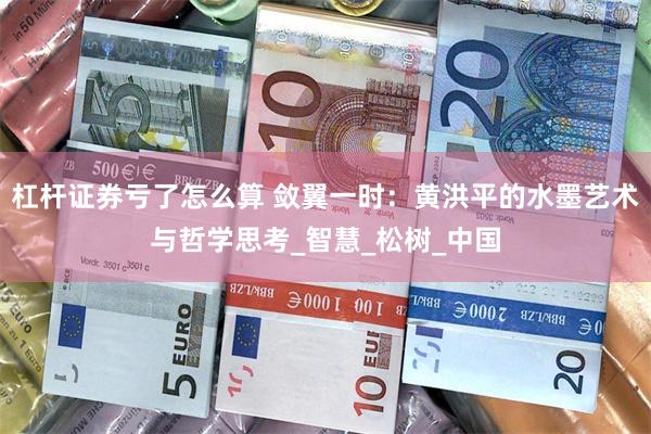 杠杆证券亏了怎么算 敛翼一时：黄洪平的水墨艺术与哲学思考_智慧_松树_中国