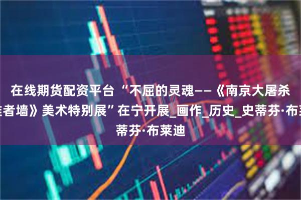 在线期货配资平台 “不屈的灵魂——《南京大屠杀死难者墙》美术特别展”在宁开展_画作_历史_史蒂芬·布莱迪