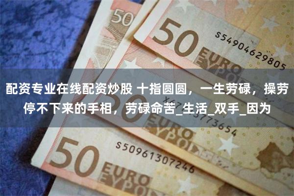 配资专业在线配资炒股 十指圆圆，一生劳碌，操劳停不下来的手相，劳碌命苦_生活_双手_因为