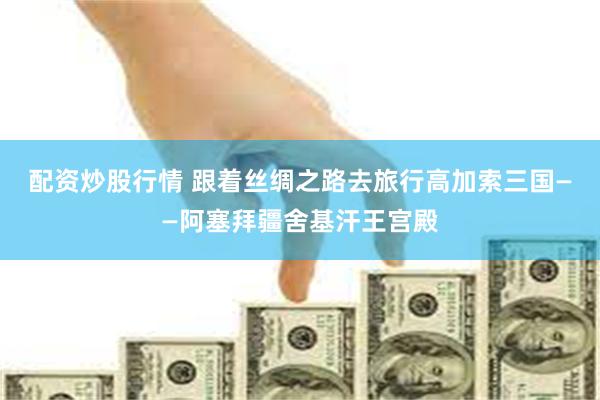 配资炒股行情 跟着丝绸之路去旅行高加索三国——阿塞拜疆舍基汗王宫殿