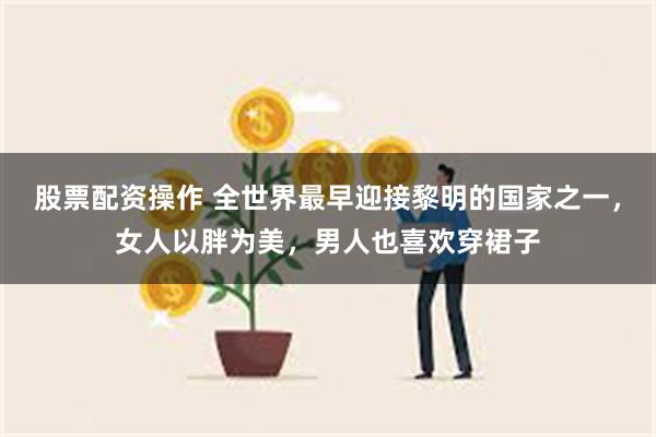 股票配资操作 全世界最早迎接黎明的国家之一，女人以胖为美，男人也喜欢穿裙子
